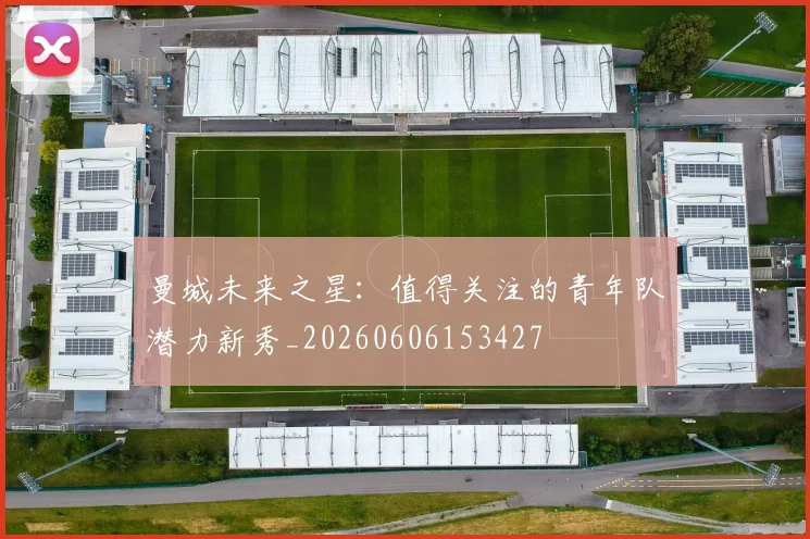 曼城未来之星：值得关注的青年队潜力新秀_20260606153427