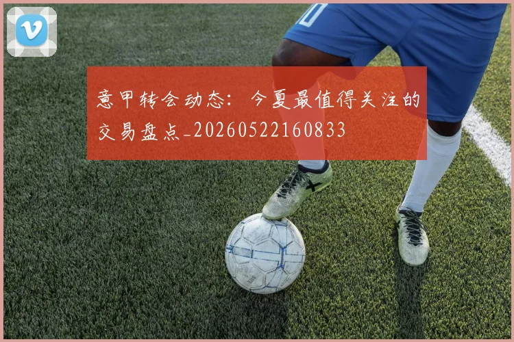 意甲转会动态：今夏最值得关注的交易盘点_20260522160833